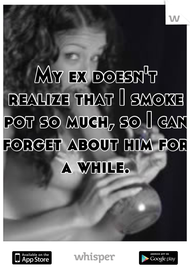 My ex doesn't realize that I smoke pot so much, so I can forget about him for a while.