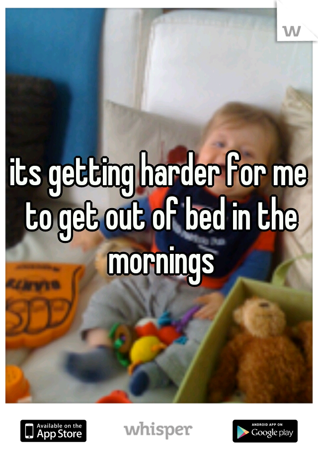 its getting harder for me to get out of bed in the mornings