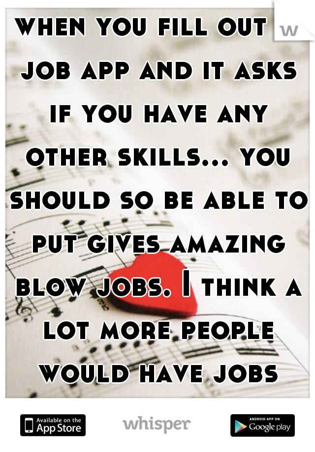 when you fill out a job app and it asks if you have any other skills... you should so be able to put gives amazing blow jobs. I think a lot more people would have jobs lmfao hahaaha
