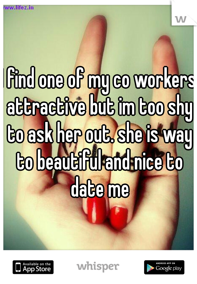 I find one of my co workers attractive but im too shy to ask her out. she is way to beautiful and nice to date me