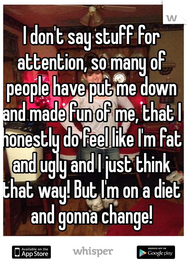 I don't say stuff for attention, so many of people have put me down  and made fun of me, that I honestly do feel like I'm fat and ugly and I just think that way! But I'm on a diet and gonna change!