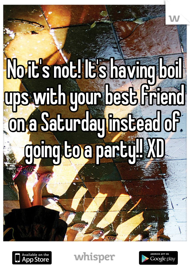 No it's not! It's having boil ups with your best friend on a Saturday instead of going to a party!! XD