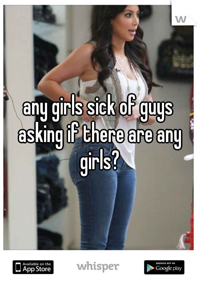 any girls sick of guys asking if there are any girls?
