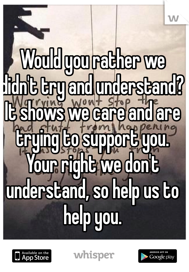 Would you rather we didn't try and understand? It shows we care and are trying to support you. Your right we don't understand, so help us to help you. 