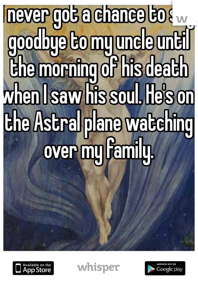 I never got a chance to say goodbye to my uncle until the morning of his death when I saw his soul. He's on the Astral plane watching over my family.