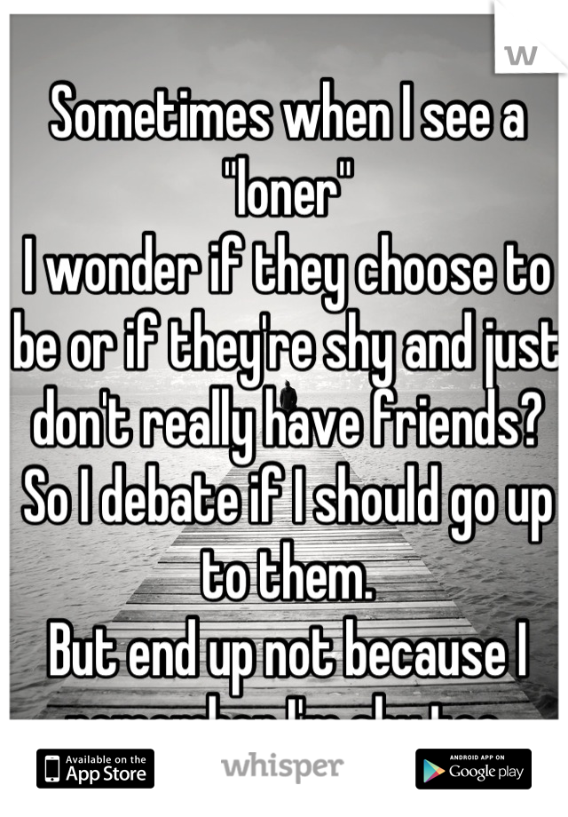 Sometimes when I see a "loner"
I wonder if they choose to be or if they're shy and just don't really have friends? So I debate if I should go up to them.
But end up not because I remember I'm shy too.