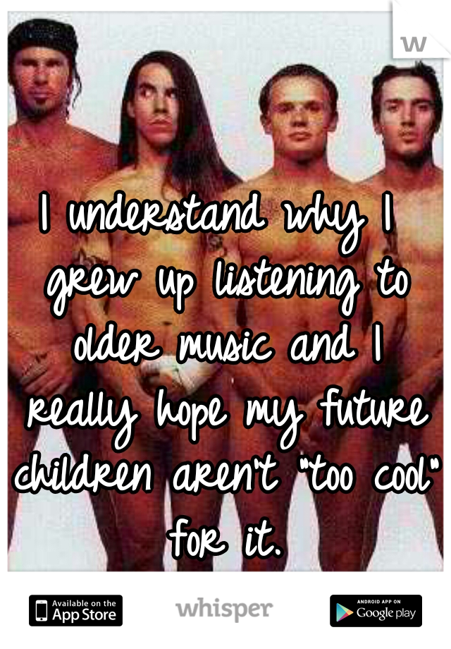 I understand why I grew up listening to older music and I really hope my future children aren't "too cool" for it.
