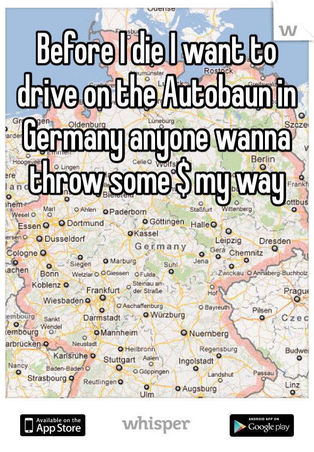 Before I die I want to drive on the Autobaun in Germany anyone wanna throw some $ my way