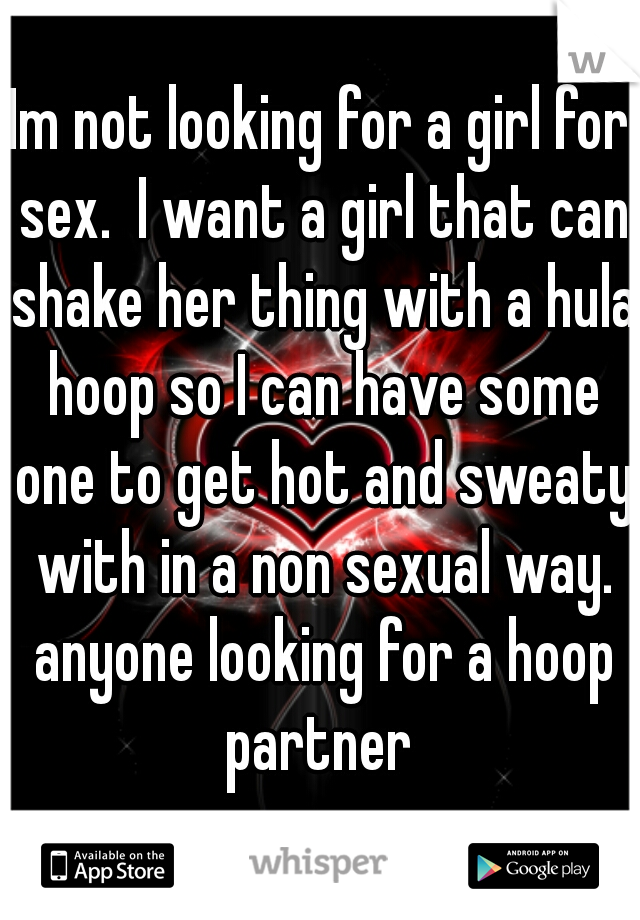 Im not looking for a girl for sex.  I want a girl that can shake her thing with a hula hoop so I can have some one to get hot and sweaty with in a non sexual way. anyone looking for a hoop partner 