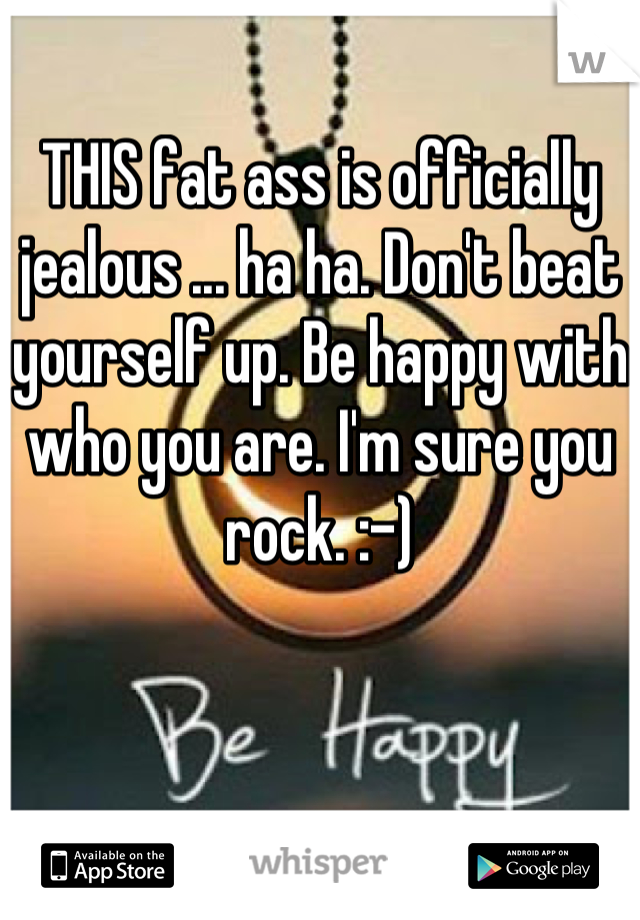 THIS fat ass is officially jealous ... ha ha. Don't beat yourself up. Be happy with who you are. I'm sure you rock. :-)