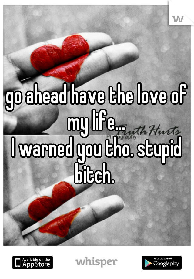 go ahead have the love of my life... 
I warned you tho. stupid bitch.  