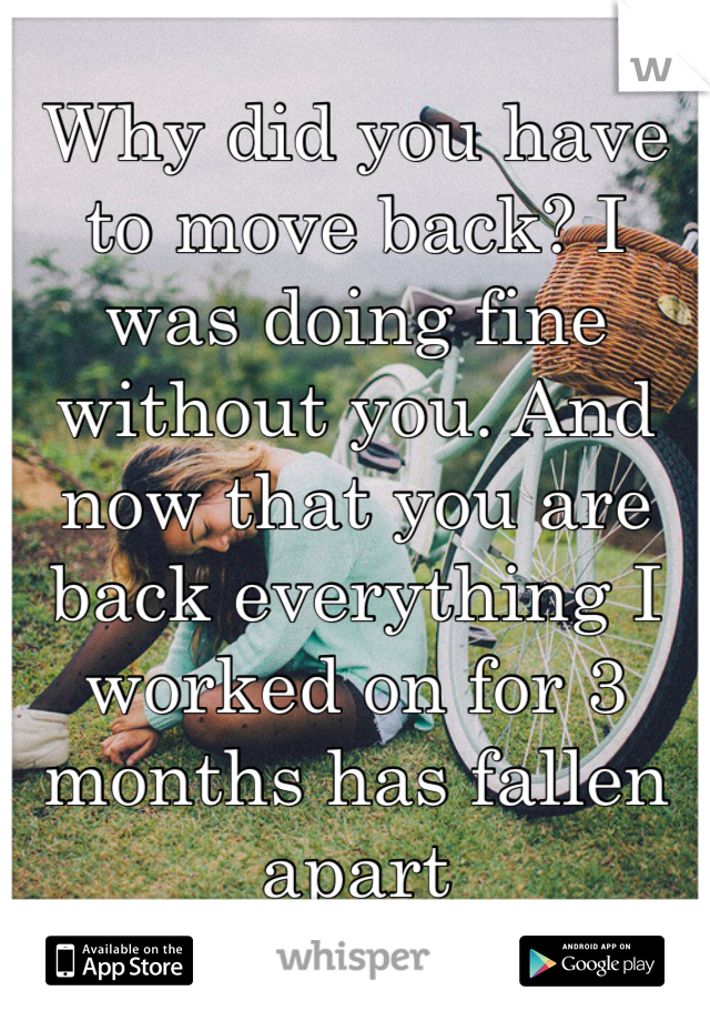 Why did you have to move back? I was doing fine without you. And now that you are back everything I worked on for 3 months has fallen apart 
