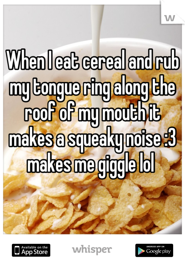 When I eat cereal and rub my tongue ring along the roof of my mouth it makes a squeaky noise :3 makes me giggle lol 