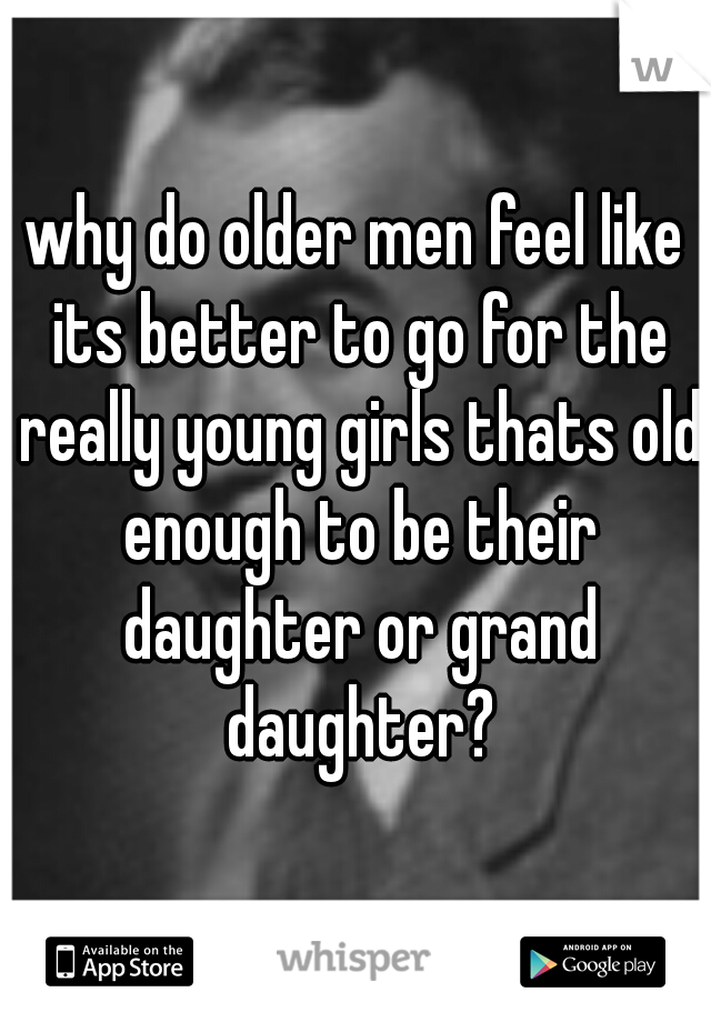 why do older men feel like its better to go for the really young girls thats old enough to be their daughter or grand daughter?