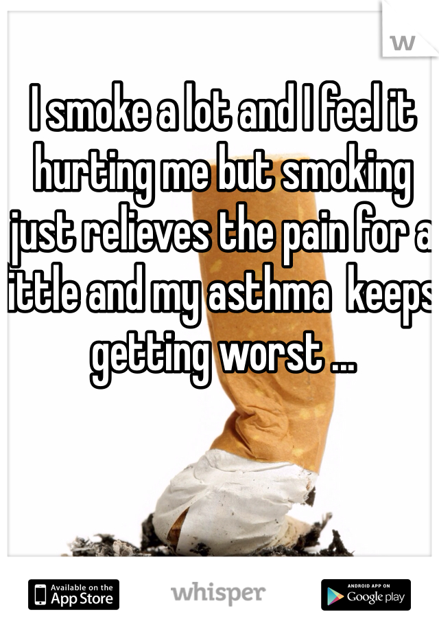 I smoke a lot and I feel it hurting me but smoking just relieves the pain for a little and my asthma  keeps getting worst ...