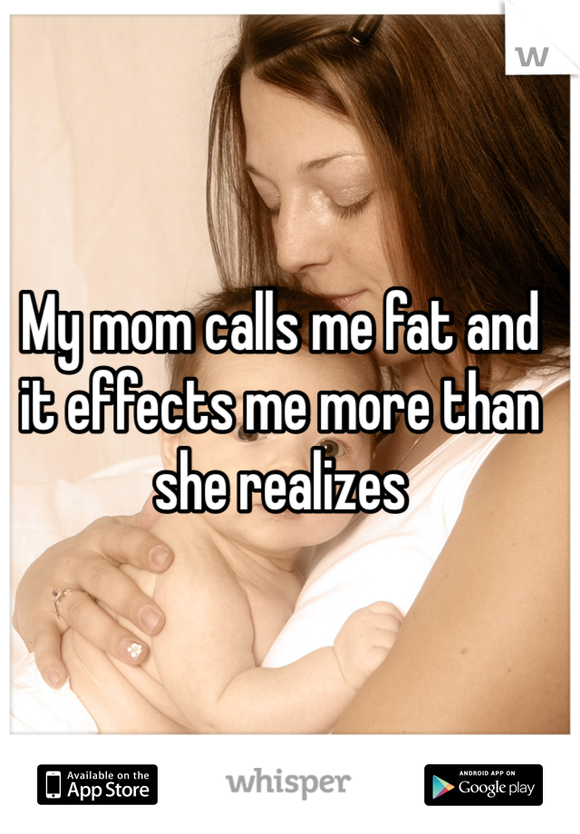 My mom calls me fat and it effects me more than she realizes 
