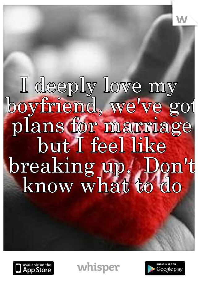 I deeply love my boyfriend, we've got plans for marriage but I feel like breaking up.  Don't know what to do