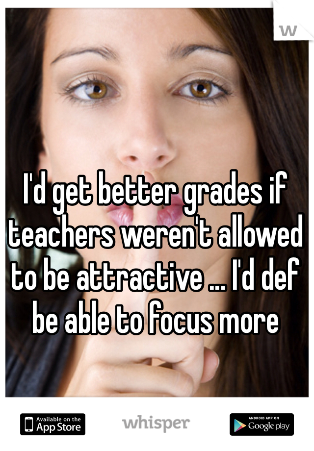 I'd get better grades if teachers weren't allowed to be attractive ... I'd def be able to focus more
