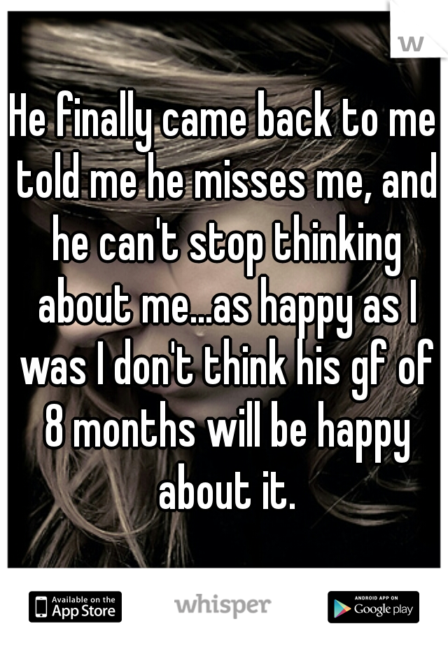 He finally came back to me told me he misses me, and he can't stop thinking about me...as happy as I was I don't think his gf of 8 months will be happy about it.
