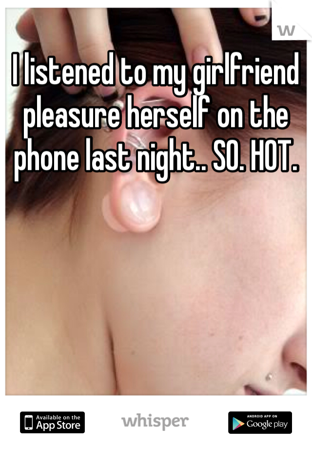 I listened to my girlfriend pleasure herself on the phone last night.. SO. HOT.