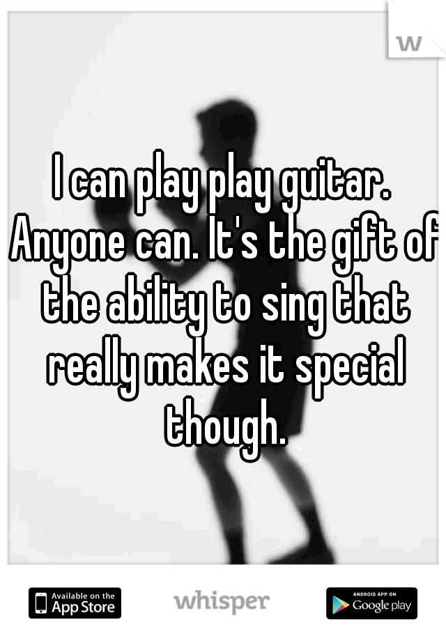 I can play play guitar. Anyone can. It's the gift of the ability to sing that really makes it special though.

