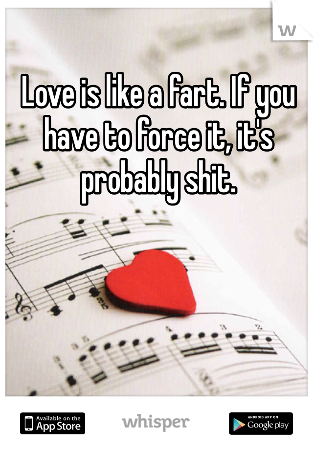 Love is like a fart. If you have to force it, it's probably shit.
