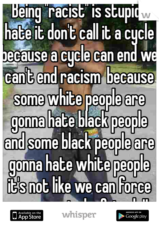 Being "racist" is stupid i hate it don't call it a cycle because a cycle can end we can't end racism  because some white people are gonna hate black people and some black people are gonna hate white people it's not like we can force everyone to be friends!! 