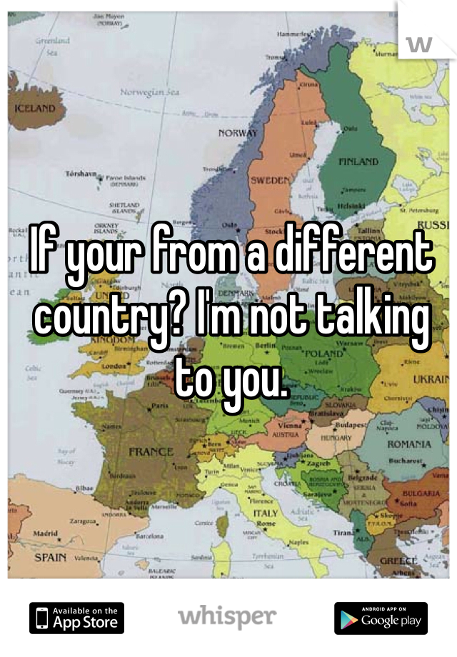 If your from a different country? I'm not talking to you. 