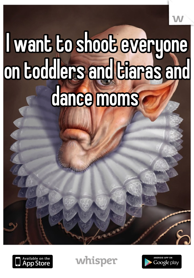 I want to shoot everyone on toddlers and tiaras and dance moms 