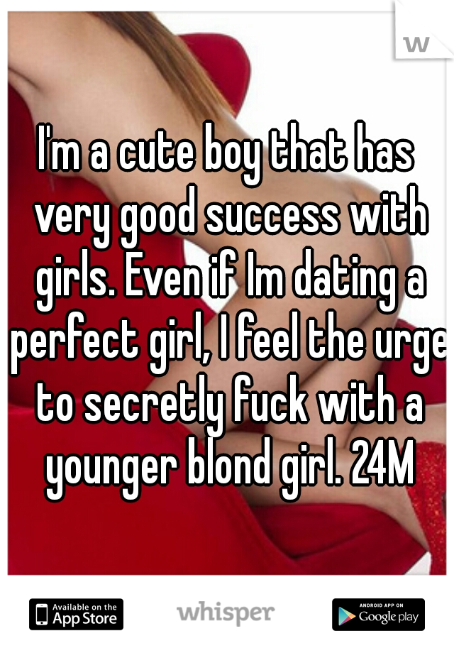 I'm a cute boy that has very good success with girls. Even if Im dating a perfect girl, I feel the urge to secretly fuck with a younger blond girl. 24M
