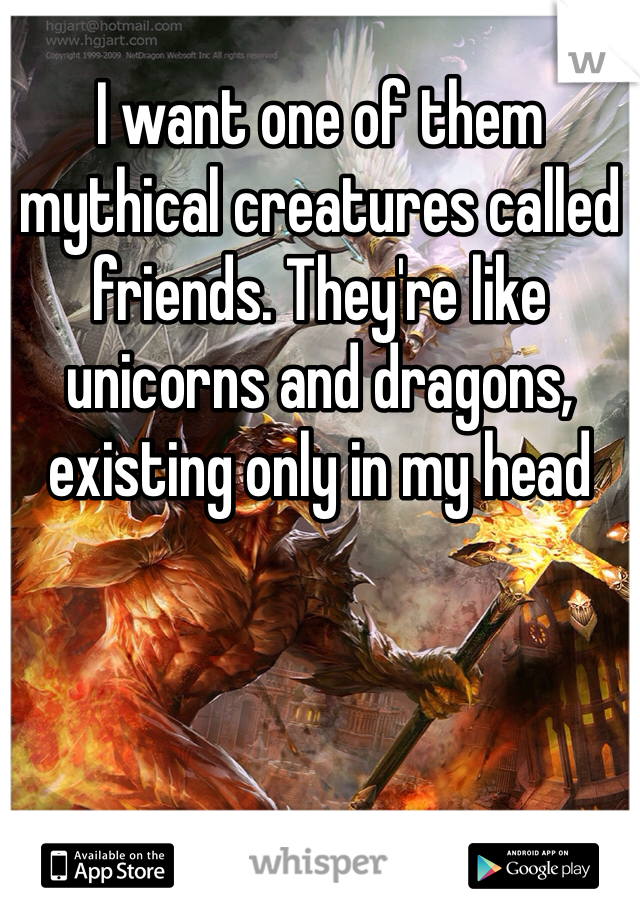 I want one of them mythical creatures called friends. They're like unicorns and dragons, existing only in my head