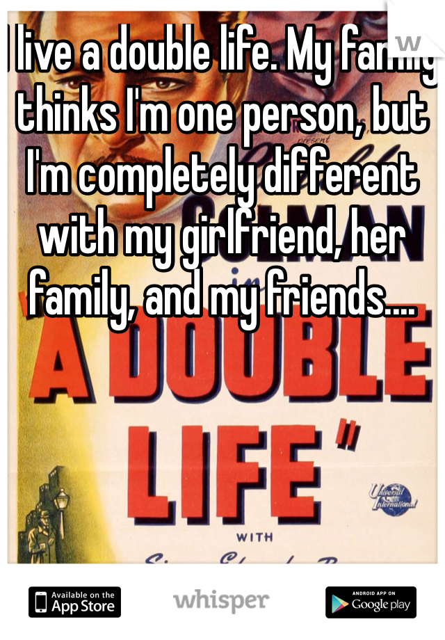 I live a double life. My family thinks I'm one person, but I'm completely different with my girlfriend, her family, and my friends....