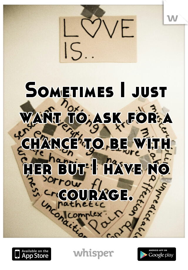 Sometimes I just want to ask for a chance to be with her but I have no courage.  