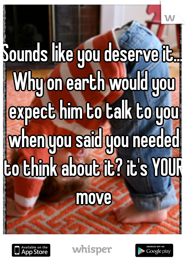 Sounds like you deserve it... Why on earth would you expect him to talk to you when you said you needed to think about it? it's YOUR move
