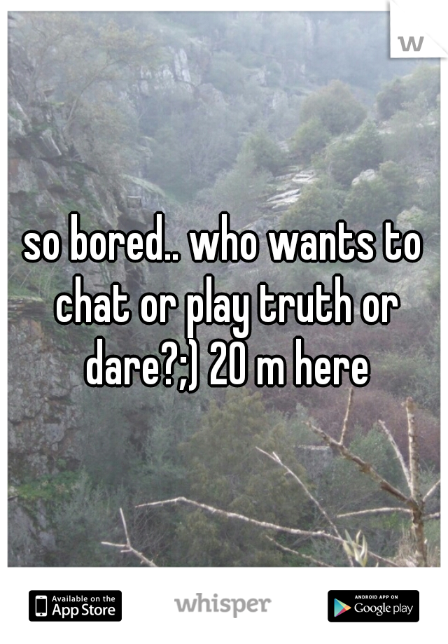 so bored.. who wants to chat or play truth or dare?;) 20 m here