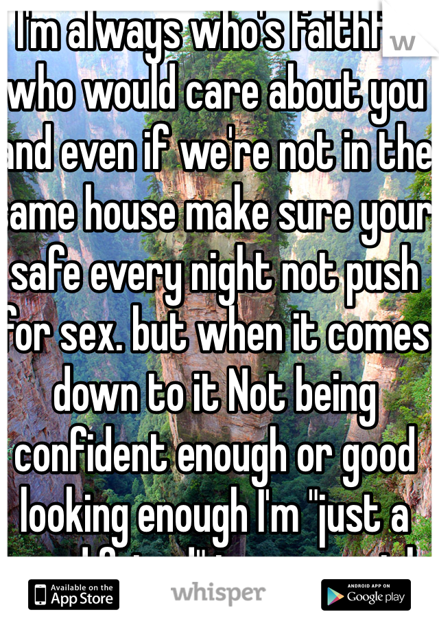 I'm always who's faithful who would care about you and even if we're not in the same house make sure your safe every night not push for sex. but when it comes down to it Not being confident enough or good looking enough I'm "just a good friend" to every girl