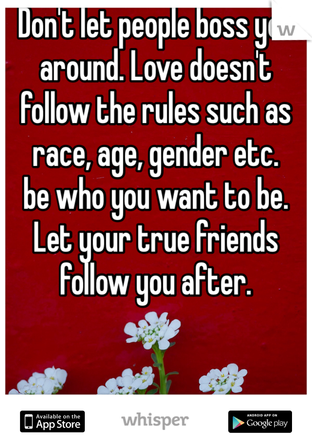 Don't let people boss you around. Love doesn't follow the rules such as race, age, gender etc. 
be who you want to be. 
Let your true friends follow you after. 