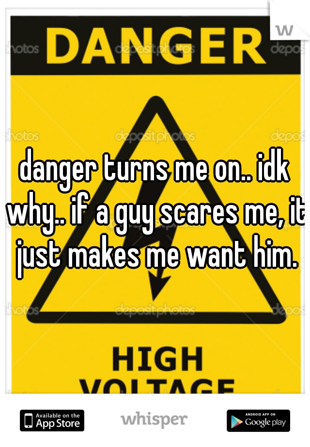 danger turns me on.. idk why.. if a guy scares me, it just makes me want him.