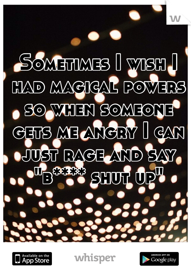 Sometimes I wish I had magical powers so when someone gets me angry I can just rage and say "b**** shut up"