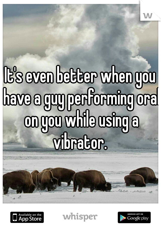It's even better when you have a guy performing oral on you while using a vibrator. 