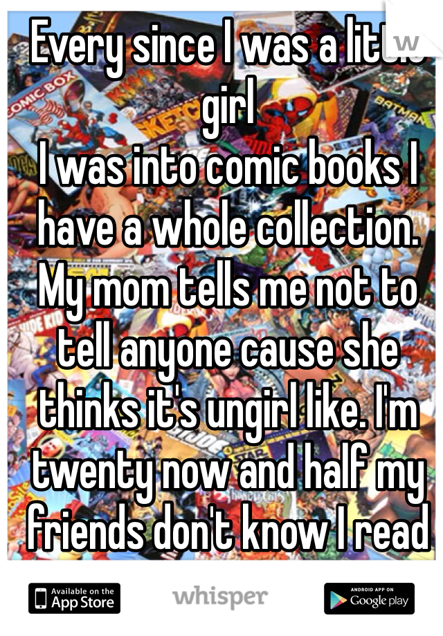 Every since I was a little girl 
I was into comic books I have a whole collection. My mom tells me not to tell anyone cause she thinks it's ungirl like. I'm twenty now and half my friends don't know I read them. 