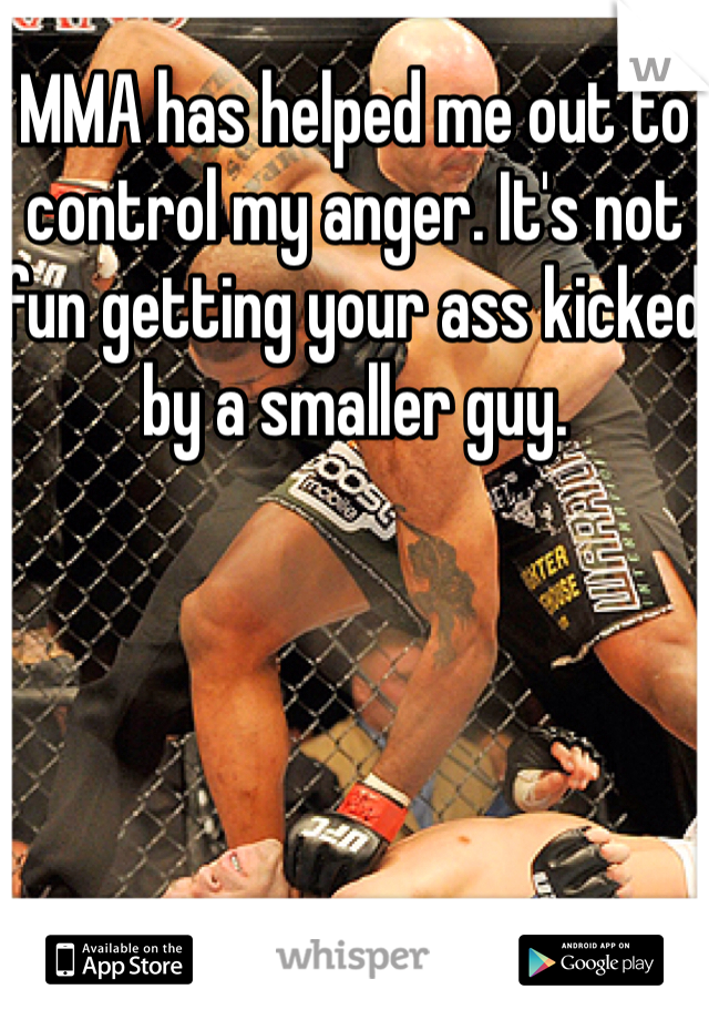 MMA has helped me out to control my anger. It's not fun getting your ass kicked by a smaller guy. 