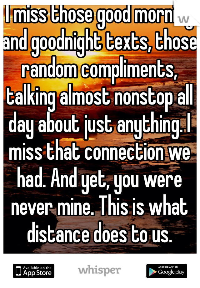I miss those good morning and goodnight texts, those random compliments, talking almost nonstop all day about just anything. I miss that connection we had. And yet, you were never mine. This is what distance does to us. 