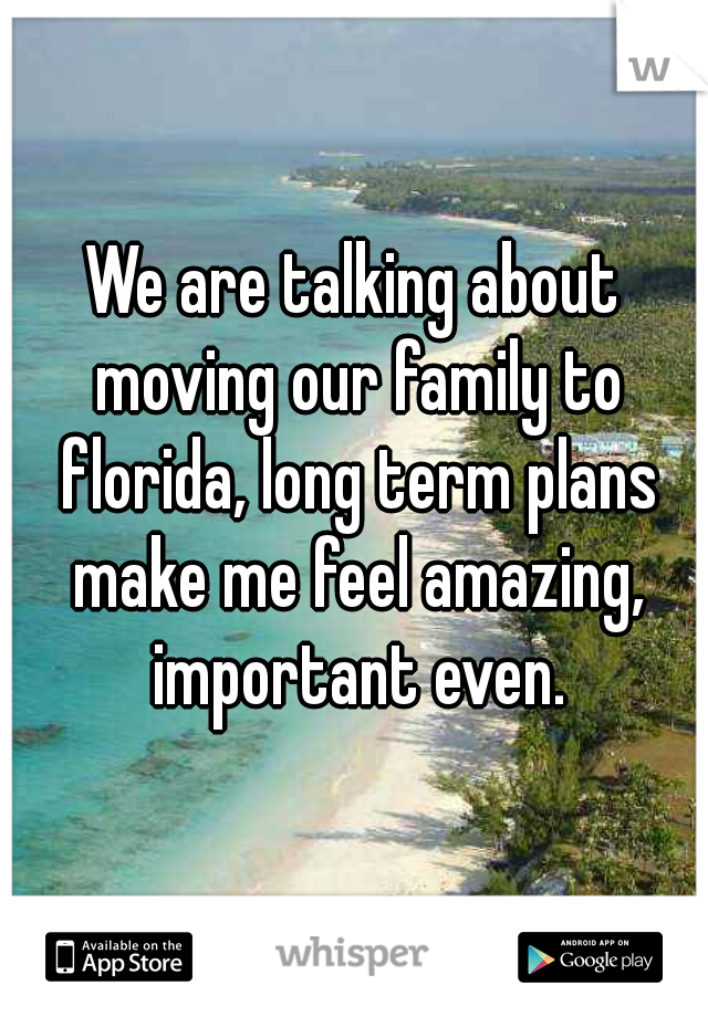 We are talking about moving our family to florida, long term plans make me feel amazing, important even.