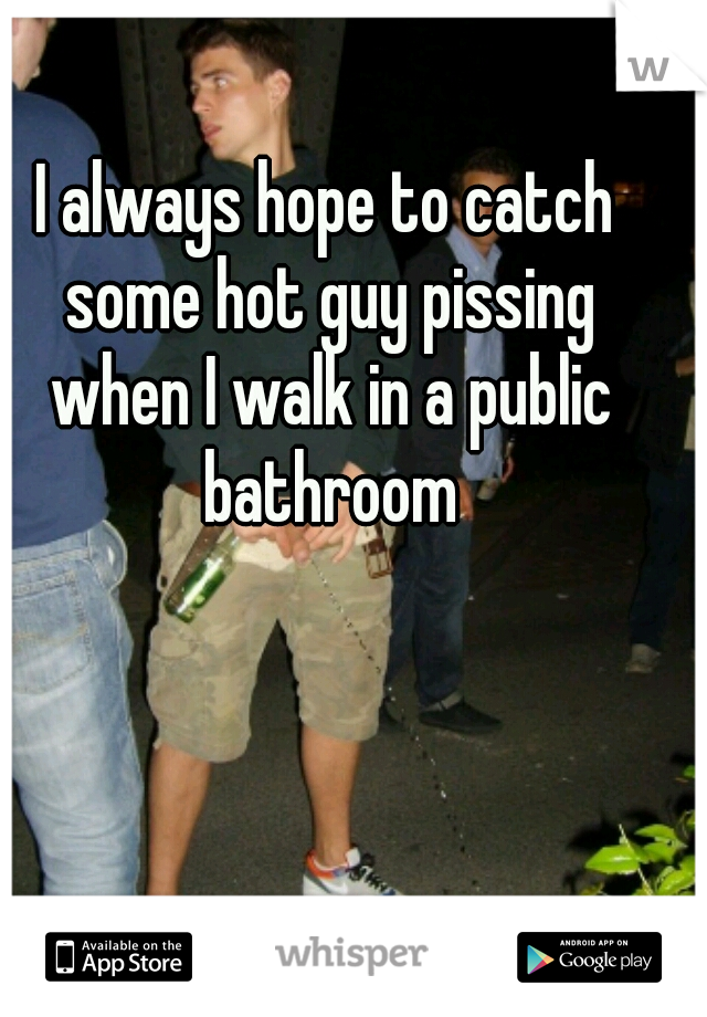 I always hope to catch some hot guy pissing when I walk in a public bathroom