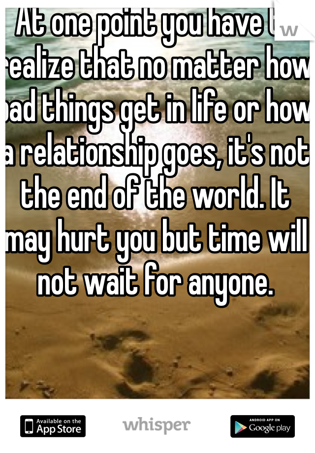 At one point you have to realize that no matter how bad things get in life or how a relationship goes, it's not the end of the world. It may hurt you but time will not wait for anyone.