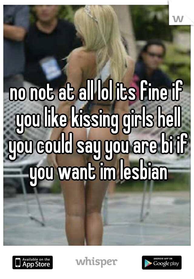 no not at all lol its fine if you like kissing girls hell you could say you are bi if you want im lesbian
