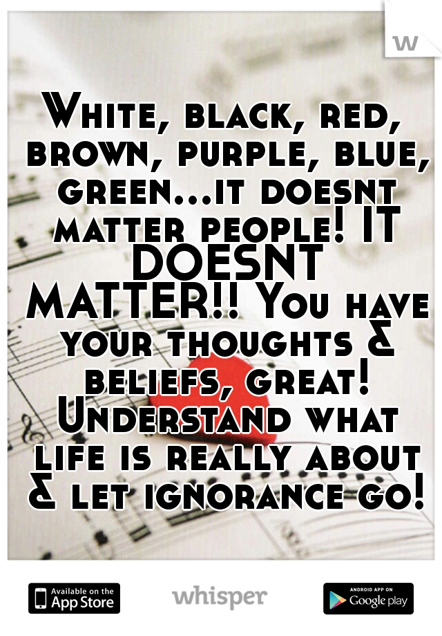White, black, red, brown, purple, blue, green...it doesnt matter people! IT DOESNT MATTER!! You have your thoughts & beliefs, great! Understand what life is really about & let ignorance go!