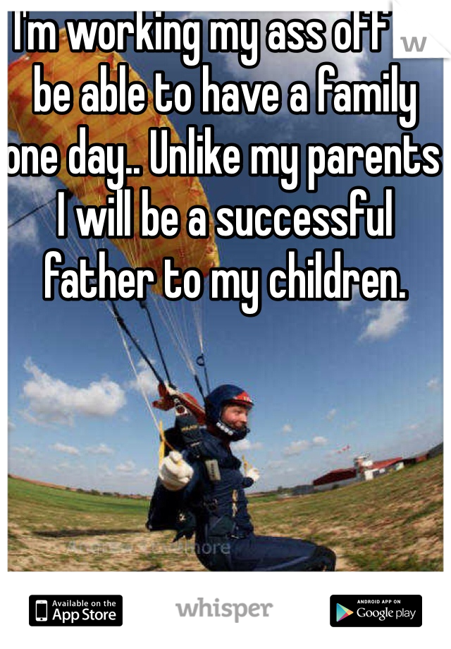 I'm working my ass off to be able to have a family one day.. Unlike my parents I will be a successful father to my children.