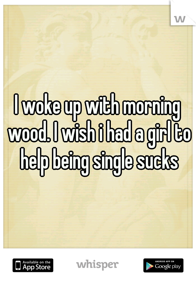 I woke up with morning wood. I wish i had a girl to help being single sucks